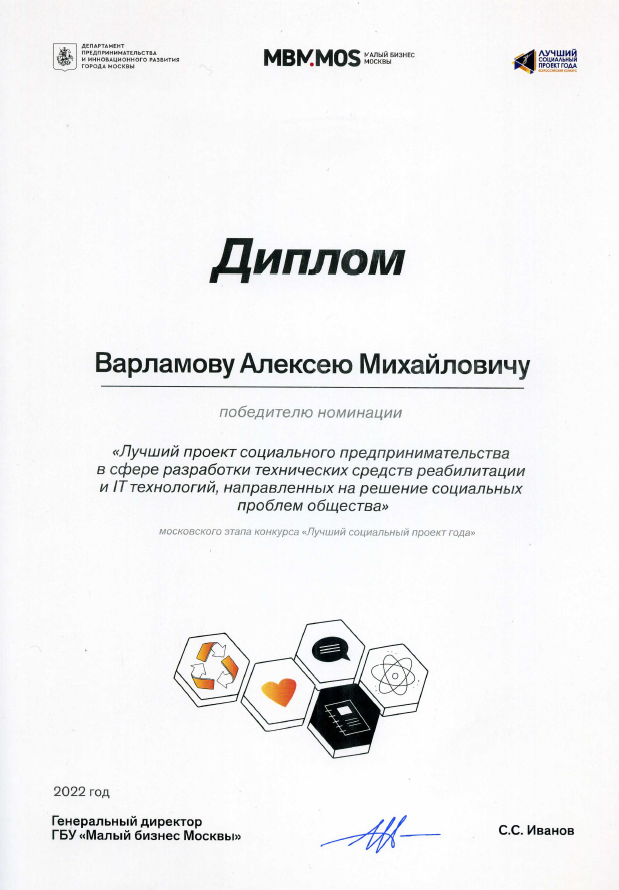 Диплом победителя.
Текст на дипломе:
Диплом
Варламову Алексею Михайловичу
победителю номинации
«Лучший проект социального предпринимательства в сфере разработки технических средств реабилитации и IT технологий, направленных на решение социальных проблем общества»
московского этапа конкурса «Лучший социальный проект года»»
2022 год
Генеральный директор ГБУ «Малый бизнес Москвы»
C.С. Иванов

Подпись.